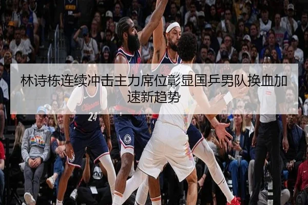 林诗栋连续冲击主力席位彰显国乒男队换血加速新趋势