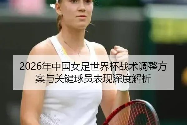 2026年中国女足世界杯战术调整方案与关键球员表现深度解析