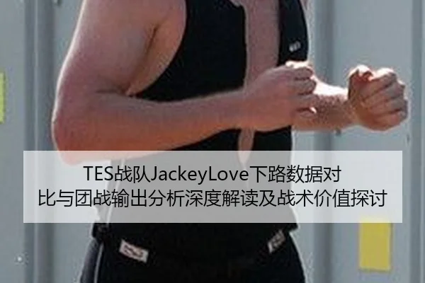 TES战队JackeyLove下路数据对比与团战输出分析深度解读及战术价值探讨