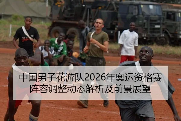中国男子花游队2026年奥运资格赛阵容调整动态解析及前景展望